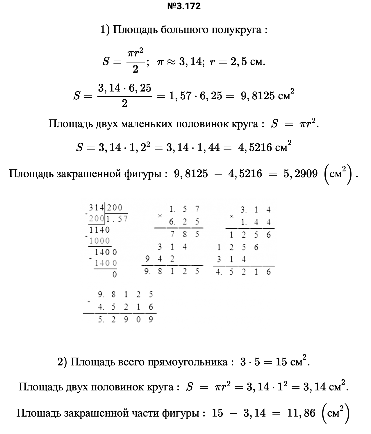 Ответ: 3.172 1) Площадь большого полукруга: S=πr2/2;  π≈3,14; r=2,5 см. S=3,14⋅6,25/2=1,57⋅6,25= 9,8125 см2 Площадь двух маленьких половинок круга: S = πr2. S=3,14⋅1,22=3,14⋅1,44= 4,5216 см2 Площадь закрашенной фигуры: 9,8125 − 4,5216 = 5,2909 (см2).   2) Площадь всего прямоугольника: 3⋅5=15 см2. Площадь двух половинок круга: S = πr2=3,14⋅12=3,14 см2. Площадь закрашенной части фигуры: 15 − 3,14 = 11,86 (см2) – подробное решение задания Математика 6 класс Виленкин