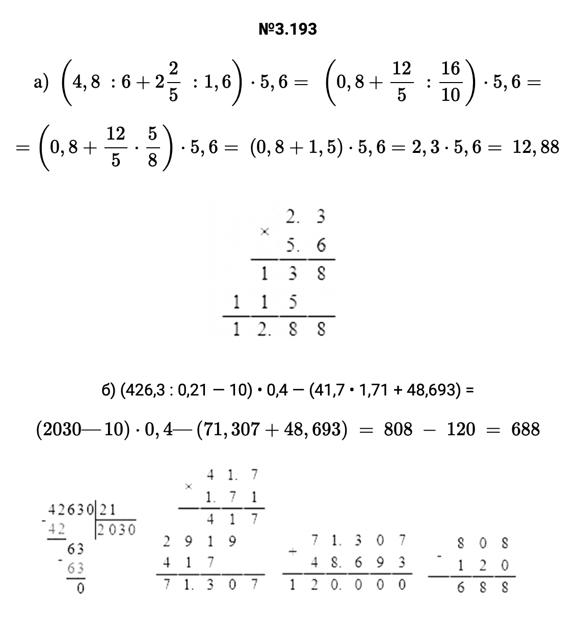 Ответ: 3.193 а) (4,8 :6+22/5 :1,6)⋅5,6= (0,8+12/5 :16/10)⋅5,6= =(0,8+12/5⋅5/8)⋅5,6= (0,8+1,5)⋅5,6=2,3⋅5,6= 12,88   б) (426,3 : 0,21 — 10) • 0,4 — (41,7 • 1,71 + 48,693) = (2030—10)⋅0,4—(71,307+48,693) = 808 − 120 = 688   – подробное решение задания Математика 6 класс Виленкин