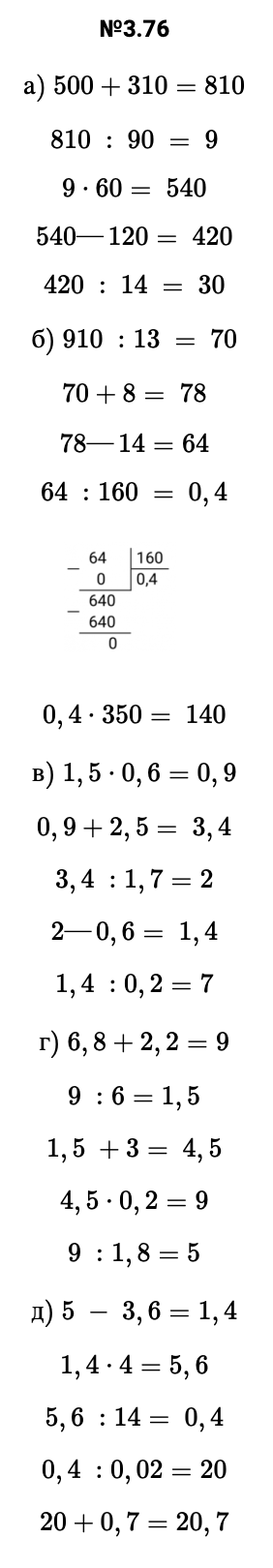 Ответ: 3.76 а) 500+310=810 810 : 90 = 9 9⋅60= 540 540—120= 420 420 : 14 = 30 б) 910 :13 = 70 70+8= 78 78—14=64 64 :160 = 0,4   0,4⋅350= 140 в) 1,5⋅0,6=0,9 0,9+2,5= 3,4 3,4 :1,7=2 2—0,6= 1,4 1,4 :0,2=7 г) 6,8+2,2=9 9 :6=1,5 1,5 +3= 4,5 4,5⋅0,2=9 9 :1,8=5 д) 5 − 3,6=1,4 1,4⋅4=5,6 5,6 :14= 0,4 0,4 :0,02=20 20+0,7=20,7 – подробное решение задания Математика 6 класс Виленкин