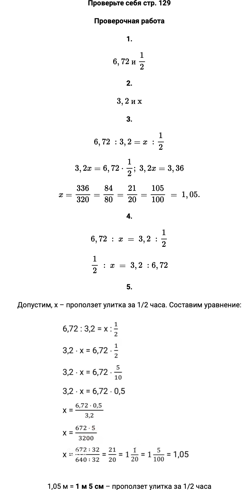 Ответ: Проверьте себя стр. 129. Проверочная работа. 1. 6,72 и 1/2 2. 3,2 и x 3. 6,72 :3,2=x :1/2 3,2x=6,72⋅1/2; 3,2x=3,36 x=336/320=84/80=21/20=105/100 = 1,05. 4. 6,72 : x = 3,2 :1/2 1/2 : x = 3,2 :6,72 5. Допустим, х – проползет улитка за 1/2 часа. Составим уравнение:   1,05 м = 1 м 5 см – проползет улитка за 1/2 часа 