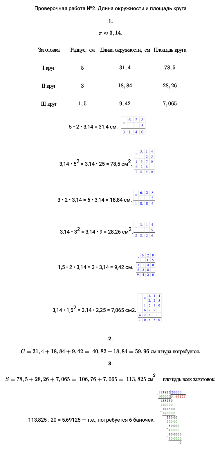 Ответ: Проверочная работа 2. Длина окружности и площадь круга 1. π≈3,14. Заготовка Радиус, см Длина окружности, см Площадь круга І круг 5 31,4 78,5 ІІ круг 3 18,84 28,26 ІІІ круг 1,5 9,42 7,065 5 • 2 • 3,14 = 31,4 см. 3,14 • 52 = 3,14 • 25 = 78,5 см2. 3 • 2 • 3,14 = 6 • 3,14 = 18,84 см. 3,14 • 32 = 3,14 • 9 = 28,26 см2. 1,5 • 2 • 3,14 = 3 • 3,14 = 9,42 см. 3,14 • 1,52 = 3,14 • 2,25 = 7,065 см2. 2. C=31,4+18,84+9,42= 40,82+18,84=59,96 см шнура потребуется. 3. S=78,5+28,26+7,065= 106,76+7,065= 113,825 см2—площадь всех заготовок. 113,825 : 20 = 5,69125 — т.е., потребуется 6 баночек. 