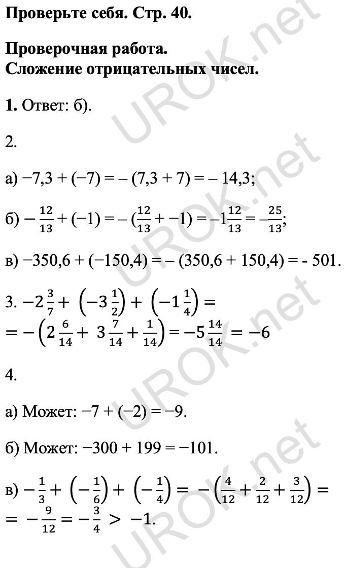 Ответ: Проверьте себя. Стр. 40. Проверочная работа. Сложение отрицательных чисел. 1. Ответ: б). 2. а) −7,3 + (−7) = – (7,3 + 7) = – 14,3; б) -12/13 + (−1) = – (12/13 + −1) = –112/13 = –25/13; в) −350,6 + (−150,4) = – (350,6 + 150,4) = - 501. 3. -2 3/7+ (-3 1/2)+ (-1 1/4)= =-(2 6/14+ 3 7/14+1/14) = -5 14/14 =-6 4. а) Может: −7 + (−2) = −9. б) Может: −300 + 199 = −101. в) -1/3+ (-1/6)+ (-1/4)= -(4/12+2/12+3/12)= = -9/12=-3/4 > -1.<br />
