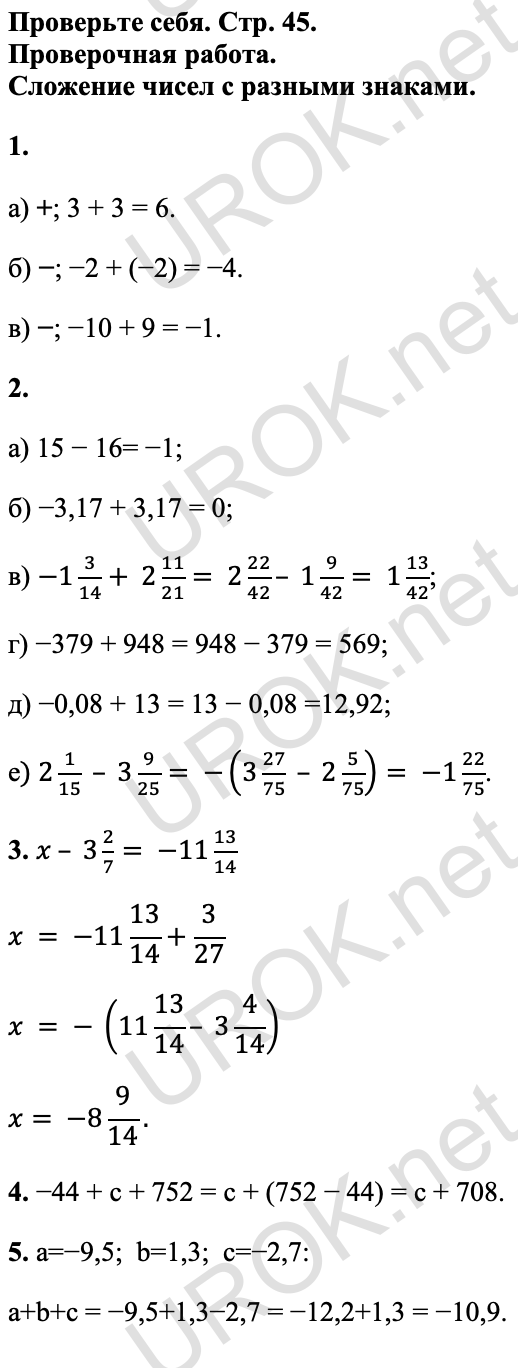 Ответ: Проверьте себя. Стр. 45. Проверочная работа. Сложение чисел с разными знаками. 1. а) +; 3 + 3 = 6. б) −; −2 + (−2) = −4. в) −; −10 + 9 = −1. 2. а) 15 − 16= −1; б) −3,17 + 3,17 = 0; в) -1 3/14+ 2 11/21= 2 22/42– 1 9/42= 1 13/42; г) −379 + 948 = 948 − 379 = 569; д) −0,08 + 13 = 13 − 0,08 =12,92; е) 2 1/15 – 3 9/25= -(3 27/75 – 2 5/75)= -1 22/75. 3. x – 3 2/7= -11 13/14 x = -11 13/14+3/27 x = - (11 13/14– 3 4/14) x= -8 9/14. 4. −44 + c + 752 = c + (752 − 44) = c + 708. 5. a=−9,5; b=1,3; c=−2,7: a+b+c = −9,5+1,3−2,7 = −12,2+1,3 = −10,9. 