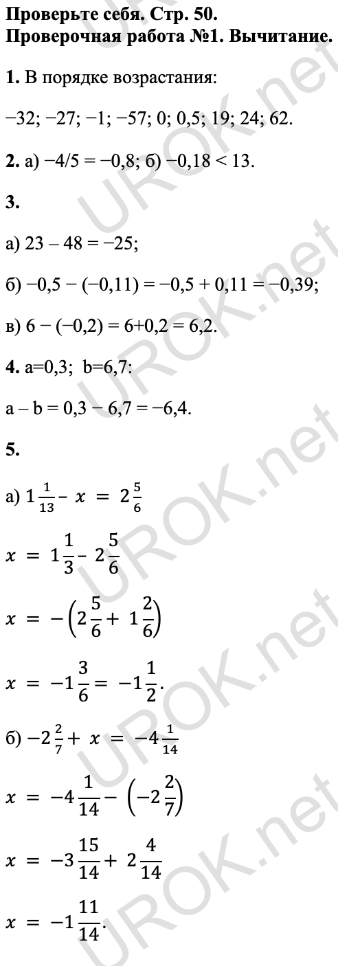 Ответ: Проверьте себя. Стр. 50. Проверочная работа №1. Вычитание. 1. В порядке возрастания: −32; −27; −1; −57; 0; 0,5; 19; 24; 62. 2. а) −4/5 = −0,8; б) −0,18 < 13. 3. а) 23 – 48 = −25; б) −0,5 − (−0,11) = −0,5 + 0,11 = −0,39; в) 6 − (−0,2) = 6+0,2 = 6,2. 4. a=0,3; b=6,7: a – b = 0,3 − 6,7 = −6,4. 5. а) 1 1/13– x = 2 5/6 x = 1 1/3– 2 5/6 x = -(2 5/6+ 1 2/6) x = -1 3/6= -1 1/2. б) -2 2/7+ x = -4 1/14 x = -4 1/14- (-2 2/7) x = -3 15/14+ 2 4/14 x = -1 11/14.