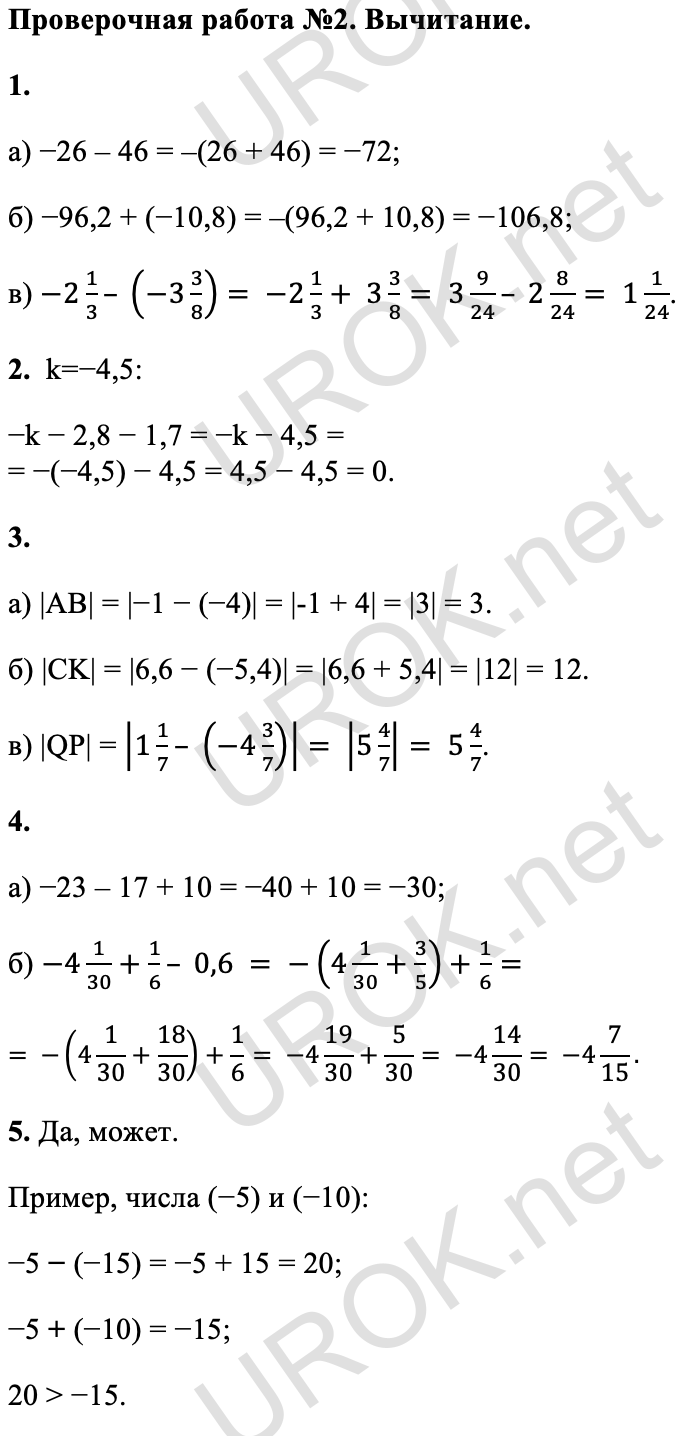 Ответ: Проверьте себя. Стр. 50. Проверочная работа №2. Вычитание. 1. а) −26 – 46 = –(26 + 46) = −72; б) −96,2 + (−10,8) = –(96,2 + 10,8) = −106,8; в) -2 1/3– (-3 3/8)= -2 1/3+ 3 3/8= 3 9/24– 2 8/24= 1 1/24. 2. k=−4,5: −k − 2,8 − 1,7 = −k − 4,5 = = −(−4,5) − 4,5 = 4,5 − 4,5 = 0. 3. а) |AB| = |−1 − (−4)| = |-1 + 4| = |3| = 3. б) |CK| = |6,6 − (−5,4)| = |6,6 + 5,4| = |12| = 12. в) |QP| = |1 1/7– (-4 3/7)|= |5 4/7|= 5 4/7. 4. а) −23 – 17 + 10 = −40 + 10 = −30; б) -4 1/30+1/6– 0,6 = -(4 1/30+3/5)+1/6= = -(4 1/30+18/30)+1/6= -4 19/30+5/30= -4 14/30= -4 7/15. 5. Да, может. Пример, числа (−5) и (−10): −5 − (−15) = −5 + 15 = 20; −5 + (−10) = −15; 20 > −15.