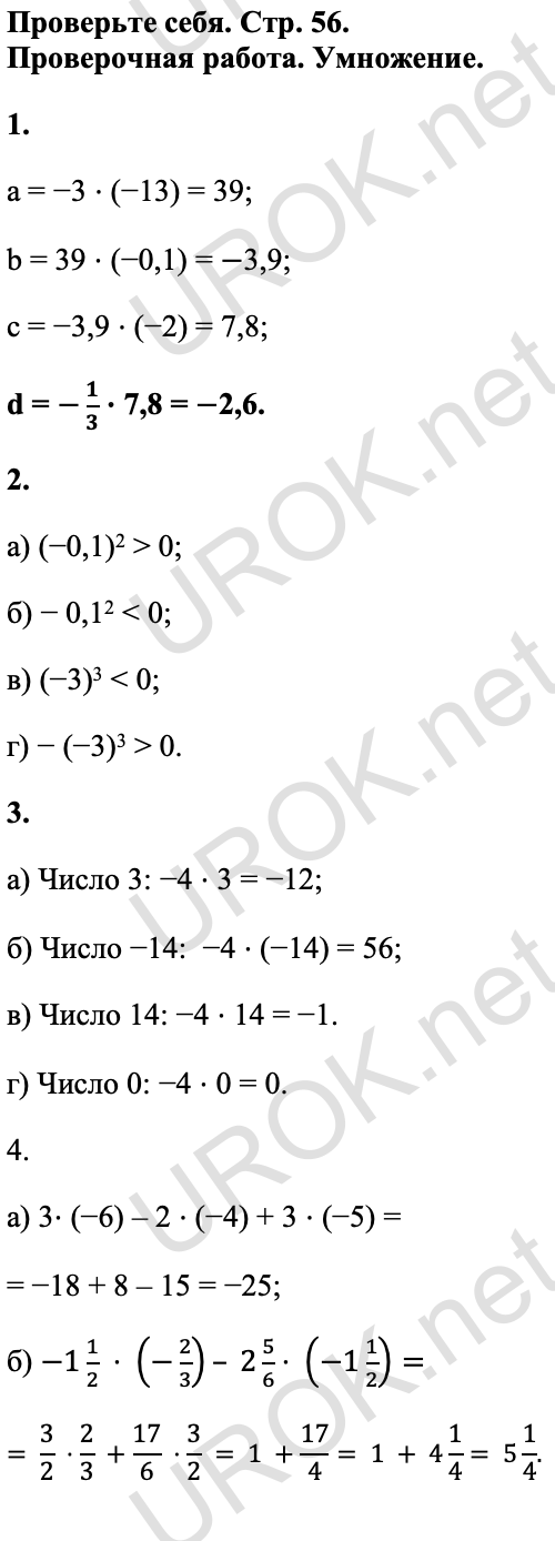Ответ: Проверьте себя. Стр. 56. Проверочная работа. Умножение. 1. a = −3 ⋅ (−13) = 39; b = 39 ⋅ (−0,1) = -3,9; c = −3,9 ⋅ (−2) = 7,8; d = -1/3 ⋅ 7,8 = -2,6. 2. а) (−0,1)2 > 0; б) − 0,12 < 0; в) (−3)3 < 0; г) − (−3)3 > 0.  3. а) Число 3: −4 ⋅ 3 = −12; б) Число −14:  −4 ⋅ (−14) = 56; в) Число 14: −4 ⋅ 14 = −1. г) Число 0: −4 ⋅ 0 = 0. 4. а) 3⋅ (−6) – 2 ⋅ (−4) + 3 ⋅ (−5) = = −18 + 8 – 15 = −25; б) -1 1/2  ⋅ (-2/3)– 2 5/6⋅ (-1 1/2)= =  3/2  ⋅2/3  +17/6  ⋅3/2  = 1 +17/4= 1 + 4 1/4= 5 1/4.<br />
