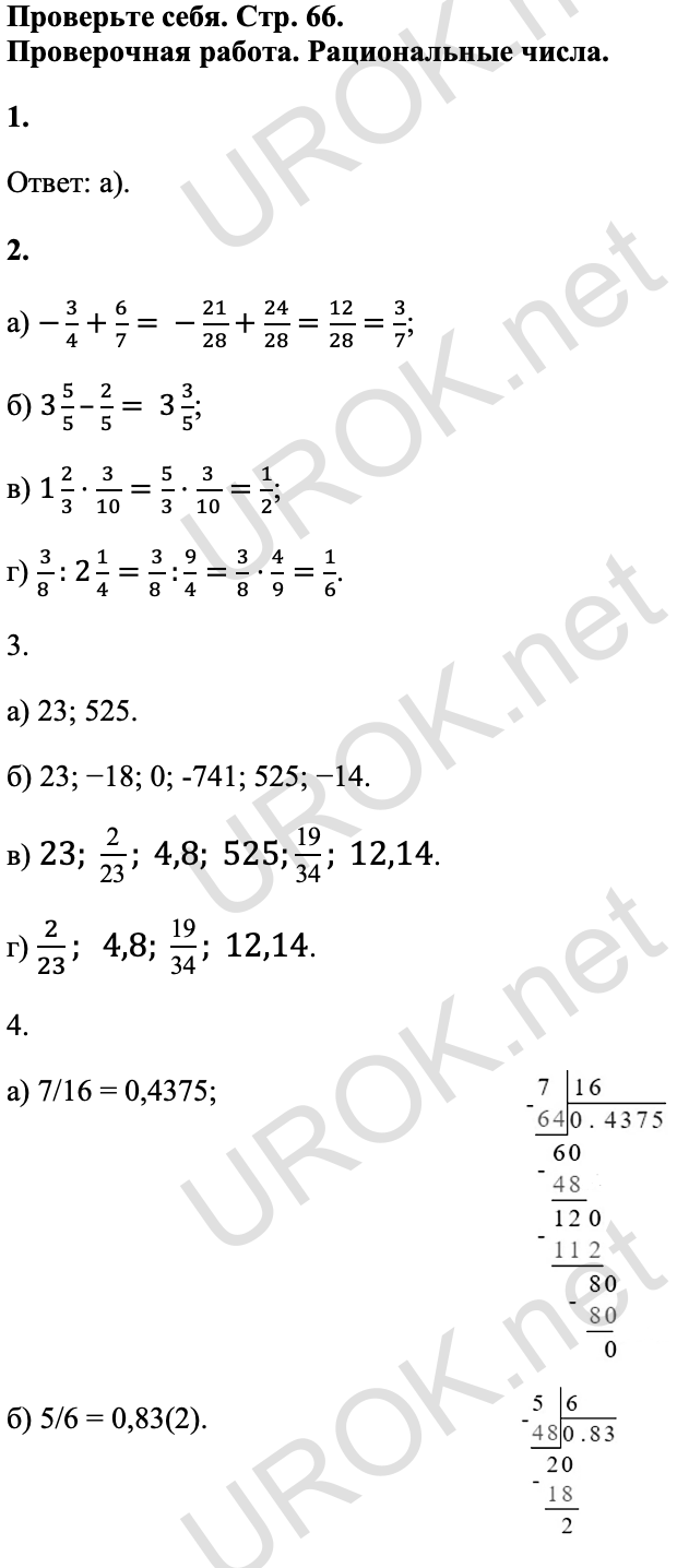 Ответ: Проверьте себя. Стр. 66. Проверочная работа. Рациональные числа. 1. Ответ: а). 2. а) -3/4+6/7= -21/28+24/28=12/28=3/7; б) 3 5/5–2/5= 3 3/5; в) 1 2/3⋅3/10=5/3⋅3/10=1/2; г) 3/8 : 2 1/4=3/8 :9/4=3/8⋅4/9=1/6. 3. а) 23; 525. б) 23; −18; 0; -741; 525; −14. в) 23; 2/23; 4,8; 525;19/34; 12,14. г) 2/23; 4,8; 19/34; 12,14. 4. а) 7/16 = 0,4375; б) 5/6 = 0,83(2). 