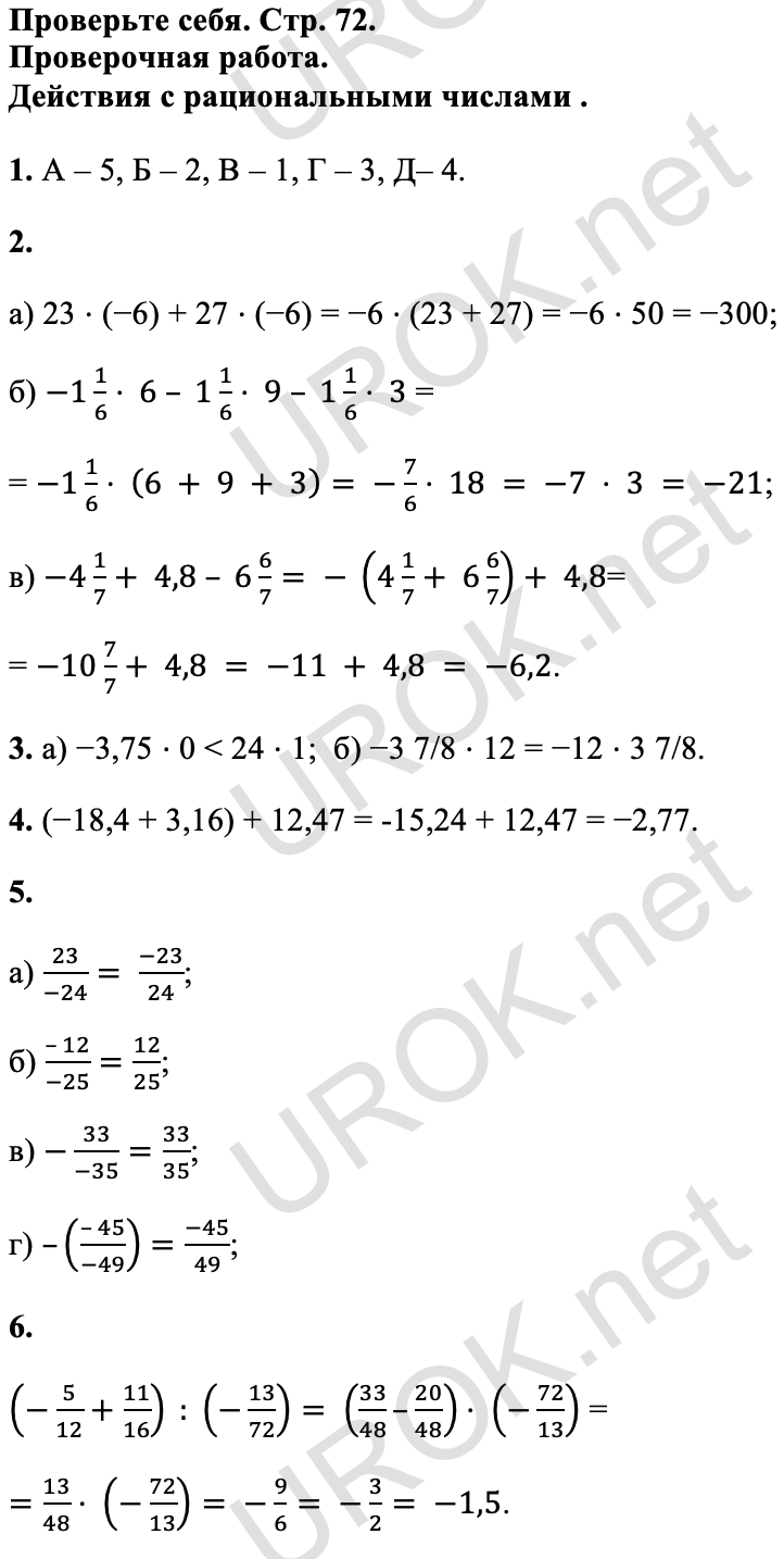 Ответ: Проверьте себя. Стр. 72. Проверочная работа.  Действия с рациональными числами . 1. А – 5, Б – 2, В – 1, Г – 3, Д– 4. 2. а) 23 ⋅ (−6) + 27 ⋅ (−6) = −6 ⋅ (23 + 27) = −6 ⋅ 50 = −300; б) -1 1/6⋅ 6 – 1 1/6⋅ 9 – 1 1/6⋅ 3 = = -1 1/6⋅ (6 + 9 + 3)= -7/6⋅ 18 = -7 ⋅ 3 = -21; в) -4 1/7+ 4,8 – 6 6/7= - (4 1/7+ 6 6/7)+ 4,8= = -10 7/7+ 4,8 = -11 + 4,8 = -6,2. 3. а) −3,75 ⋅ 0 < 24 ⋅ 1; б) −3 7/8 ⋅ 12 = −12 ⋅ 3 7/8. 4. (−18,4 + 3,16) + 12,47 = -15,24 + 12,47 = −2,77. 5. а) 23/(-24)= (-23)/24; б) (– 12)/(-25)=12/25; в) -33/(-35)=33/35; г) –((– 45)/(-49))=(-45)/49; 6. (-5/12+11/16) : (-13/72)= (33/48–20/48)⋅ (-72/13) = =13/48⋅ (-72/13)= -9/6= -3/2= -1,5. f